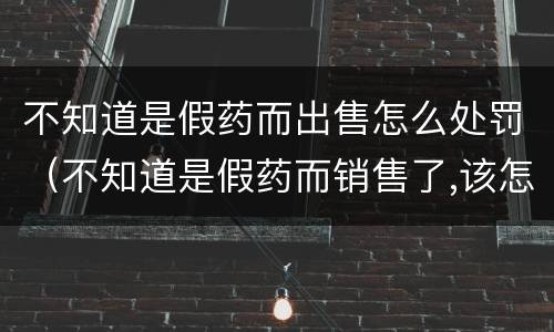 不知道是假药而出售怎么处罚（不知道是假药而销售了,该怎么处罚）
