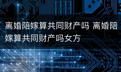 离婚陪嫁算共同财产吗 离婚陪嫁算共同财产吗女方