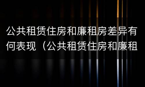 公共租赁住房和廉租房差异有何表现（公共租赁住房和廉租房差异有何表现和影响）