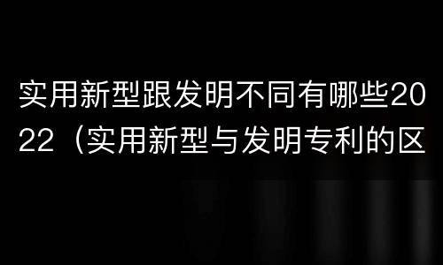 实用新型跟发明不同有哪些2022（实用新型与发明专利的区别有哪些）
