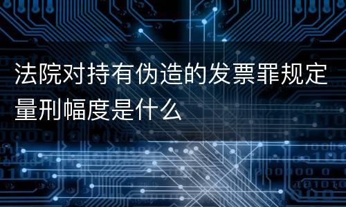 法院对持有伪造的发票罪规定量刑幅度是什么