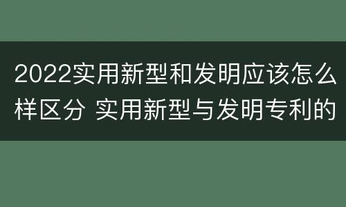 2022实用新型和发明应该怎么样区分 实用新型与发明专利的区别有哪些