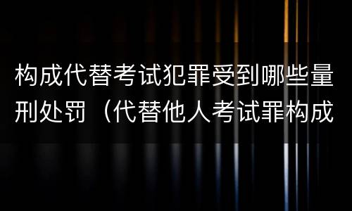 构成代替考试犯罪受到哪些量刑处罚（代替他人考试罪构成要件有何规定）