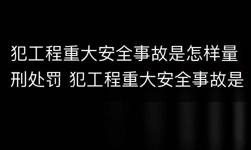 犯工程重大安全事故是怎样量刑处罚 犯工程重大安全事故是怎样量刑处罚的