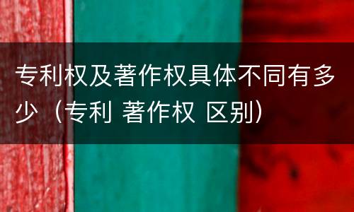 专利权及著作权具体不同有多少(专利 著作权 区别)