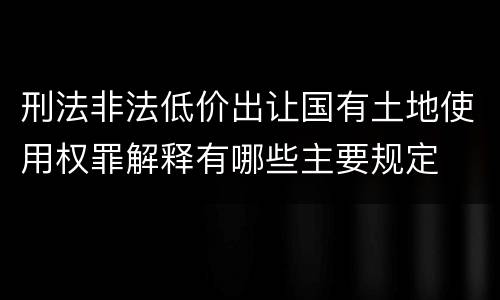 刑法非法低价出让国有土地使用权罪解释有哪些主要规定