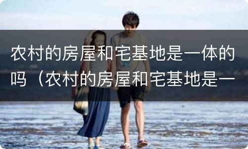 农村的房屋和宅基地是一体的吗（农村的房屋和宅基地是一体的吗）