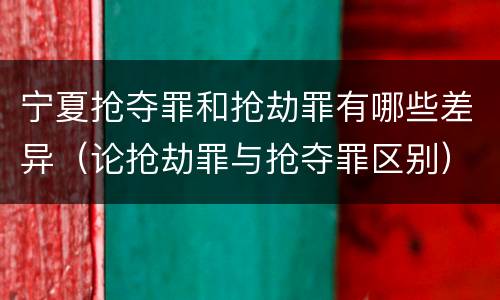宁夏抢夺罪和抢劫罪有哪些差异（论抢劫罪与抢夺罪区别）