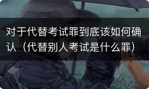 对于代替考试罪到底该如何确认（代替别人考试是什么罪）
