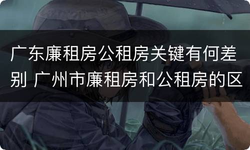 广东廉租房公租房关键有何差别 广州市廉租房和公租房的区别