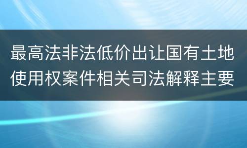 最高法非法低价出让国有土地使用权案件相关司法解释主要内容是什么