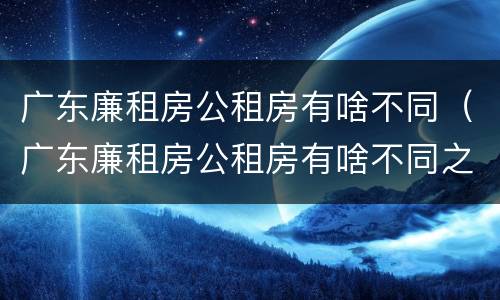 广东廉租房公租房有啥不同（广东廉租房公租房有啥不同之处）