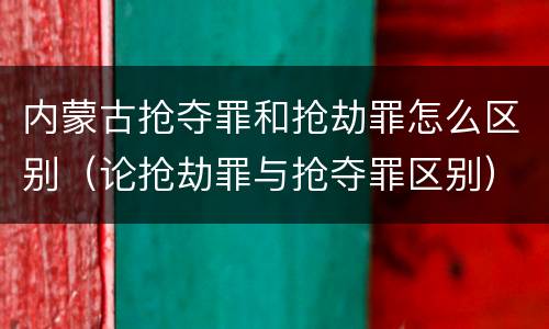 内蒙古抢夺罪和抢劫罪怎么区别（论抢劫罪与抢夺罪区别）