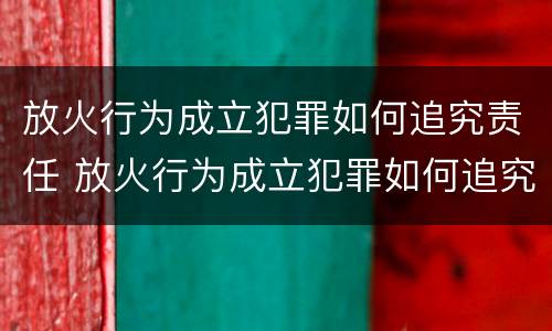 放火行为成立犯罪如何追究责任 放火行为成立犯罪如何追究责任