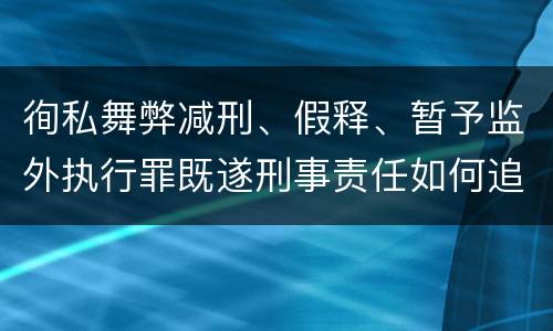 徇私舞弊减刑、假释、暂予监外执行罪既遂刑事责任如何追究