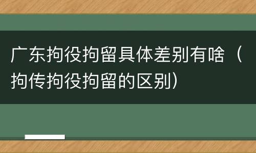 广东拘役拘留具体差别有啥（拘传拘役拘留的区别）