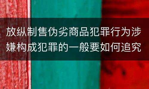 放纵制售伪劣商品犯罪行为涉嫌构成犯罪的一般要如何追究刑事责任