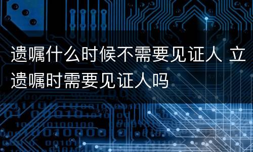 遗嘱什么时候不需要见证人 立遗嘱时需要见证人吗