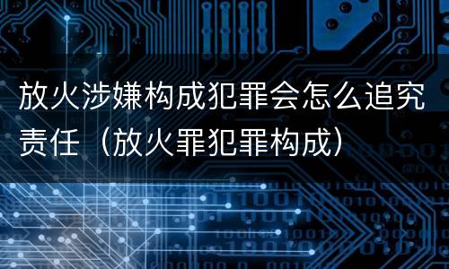放火涉嫌构成犯罪会怎么追究责任（放火罪犯罪构成）