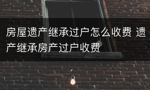房屋遗产继承过户怎么收费 遗产继承房产过户收费