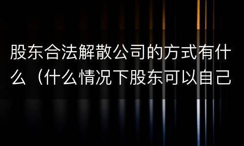 股东合法解散公司的方式有什么（什么情况下股东可以自己解散公司）