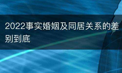 2022事实婚姻及同居关系的差别到底