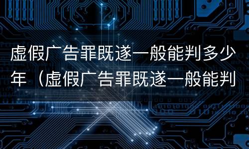 虚假广告罪既遂一般能判多少年（虚假广告罪既遂一般能判多少年刑）