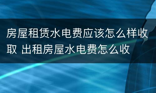 房屋租赁水电费应该怎么样收取 出租房屋水电费怎么收
