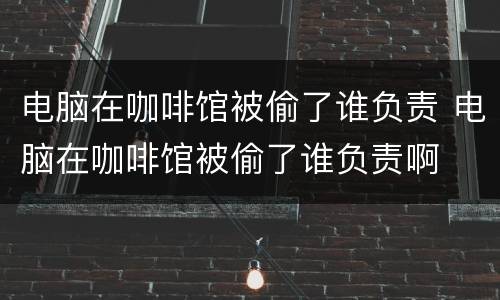电脑在咖啡馆被偷了谁负责 电脑在咖啡馆被偷了谁负责啊