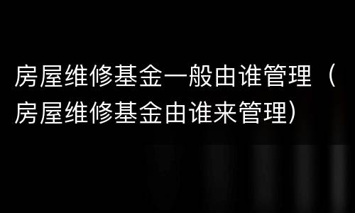 房屋维修基金一般由谁管理（房屋维修基金由谁来管理）