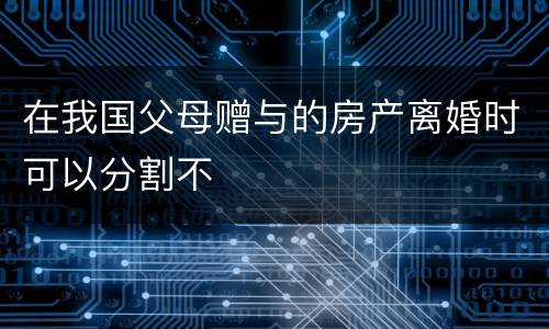 在我国父母赠与的房产离婚时可以分割不