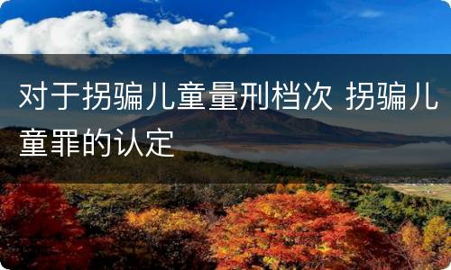 对于拐骗儿童量刑档次 拐骗儿童罪的认定