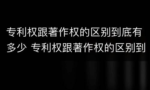 专利权跟著作权的区别到底有多少 专利权跟著作权的区别到底有多少年了