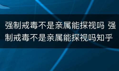 强制戒毒不是亲属能探视吗 强制戒毒不是亲属能探视吗知乎