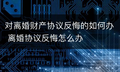 对离婚财产协议反悔的如何办 离婚协议反悔怎么办