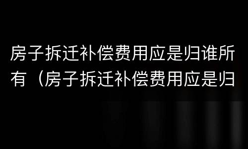 房子拆迁补偿费用应是归谁所有（房子拆迁补偿费用应是归谁所有的）