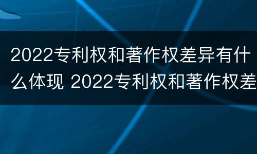 2022专利权和著作权差异有什么体现 2022专利权和著作权差异有什么体现呢