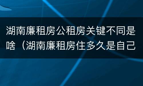 湖南廉租房公租房关键不同是啥（湖南廉租房住多久是自己的）