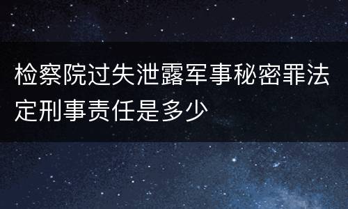 检察院过失泄露军事秘密罪法定刑事责任是多少
