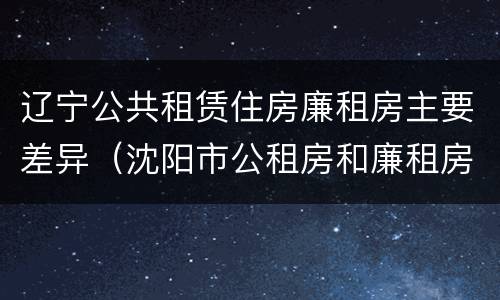 辽宁公共租赁住房廉租房主要差异（沈阳市公租房和廉租房的区别）