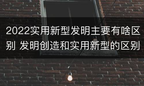 2022实用新型发明主要有啥区别 发明创造和实用新型的区别