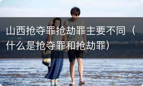 山西抢夺罪抢劫罪主要不同（什么是抢夺罪和抢劫罪）