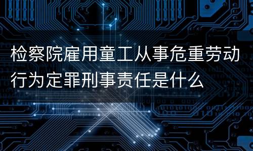 检察院雇用童工从事危重劳动行为定罪刑事责任是什么