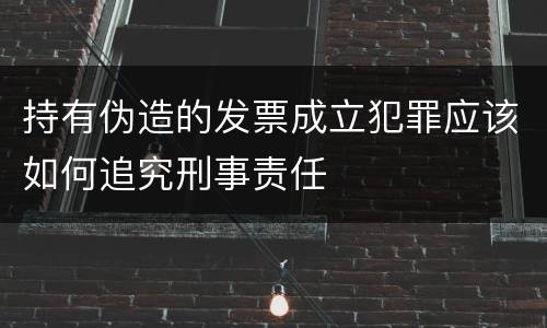 持有伪造的发票成立犯罪应该如何追究刑事责任