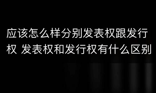 应该怎么样分别发表权跟发行权 发表权和发行权有什么区别