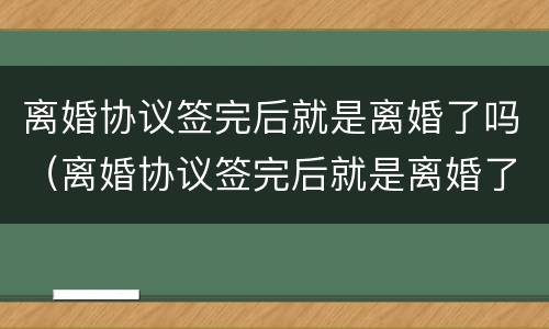 离婚协议签完后就是离婚了吗（离婚协议签完后就是离婚了吗怎么办）