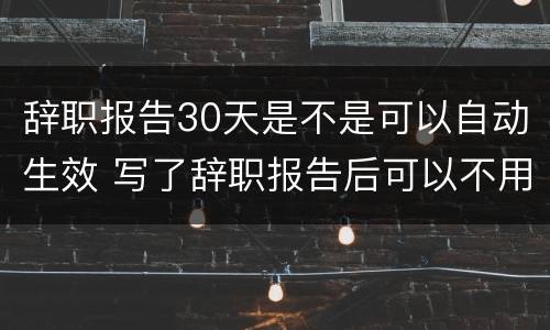 辞职报告30天是不是可以自动生效 写了辞职报告后可以不用等30天吗