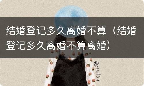 结婚登记多久离婚不算（结婚登记多久离婚不算离婚）
