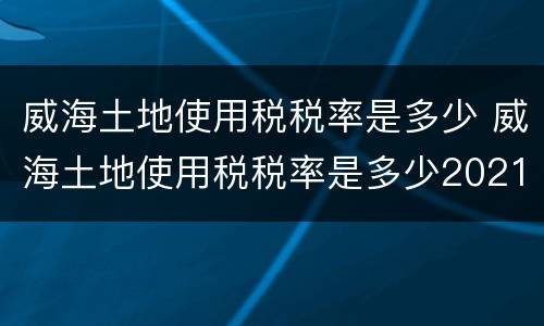 威海土地使用税税率是多少 威海土地使用税税率是多少2021