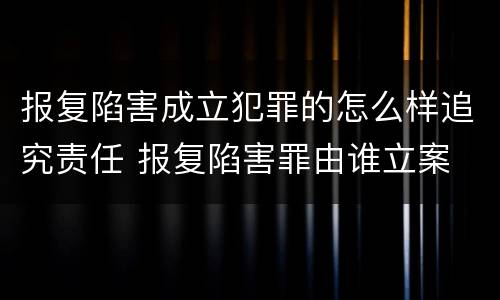 报复陷害成立犯罪的怎么样追究责任 报复陷害罪由谁立案